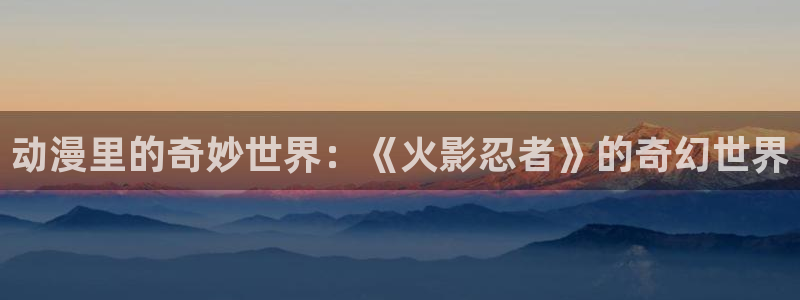 age专注动漫的门户网站：动漫里的奇妙世界：《火影忍者》的奇幻世界